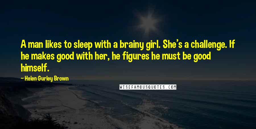 Helen Gurley Brown Quotes: A man likes to sleep with a brainy girl. She's a challenge. If he makes good with her, he figures he must be good himself.