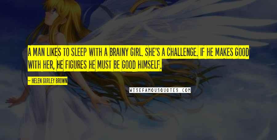 Helen Gurley Brown Quotes: A man likes to sleep with a brainy girl. She's a challenge. If he makes good with her, he figures he must be good himself.