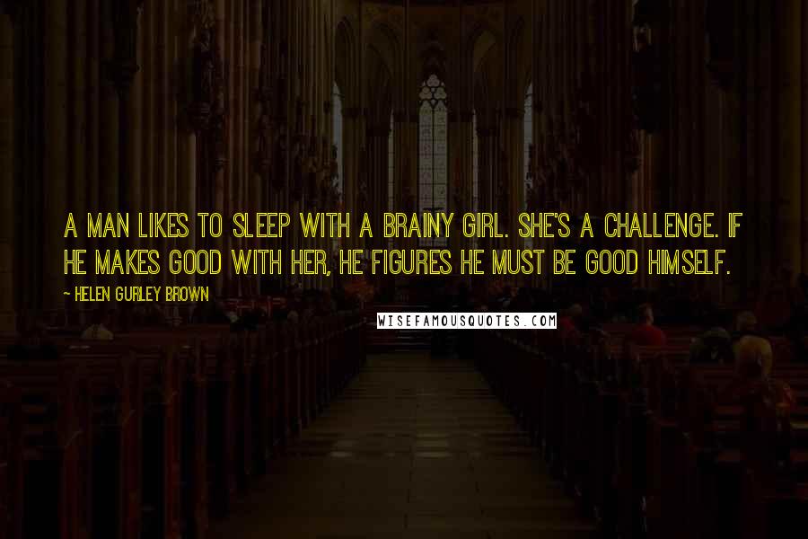 Helen Gurley Brown Quotes: A man likes to sleep with a brainy girl. She's a challenge. If he makes good with her, he figures he must be good himself.