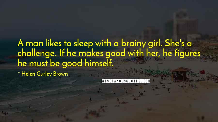 Helen Gurley Brown Quotes: A man likes to sleep with a brainy girl. She's a challenge. If he makes good with her, he figures he must be good himself.