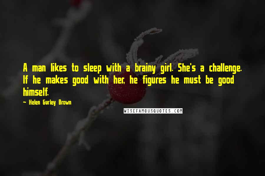 Helen Gurley Brown Quotes: A man likes to sleep with a brainy girl. She's a challenge. If he makes good with her, he figures he must be good himself.