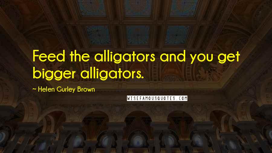 Helen Gurley Brown Quotes: Feed the alligators and you get bigger alligators.