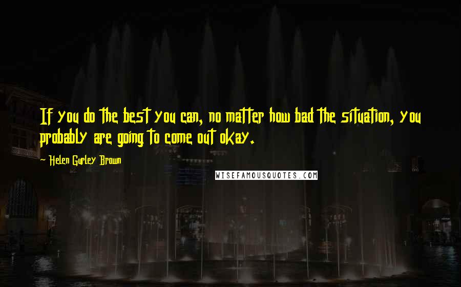 Helen Gurley Brown Quotes: If you do the best you can, no matter how bad the situation, you probably are going to come out okay.