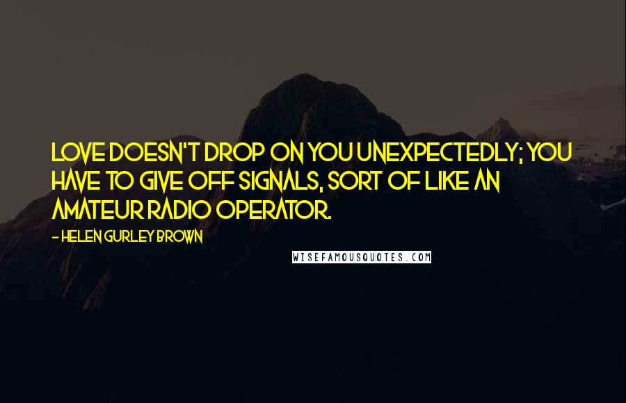 Helen Gurley Brown Quotes: Love doesn't drop on you unexpectedly; you have to give off signals, sort of like an amateur radio operator.