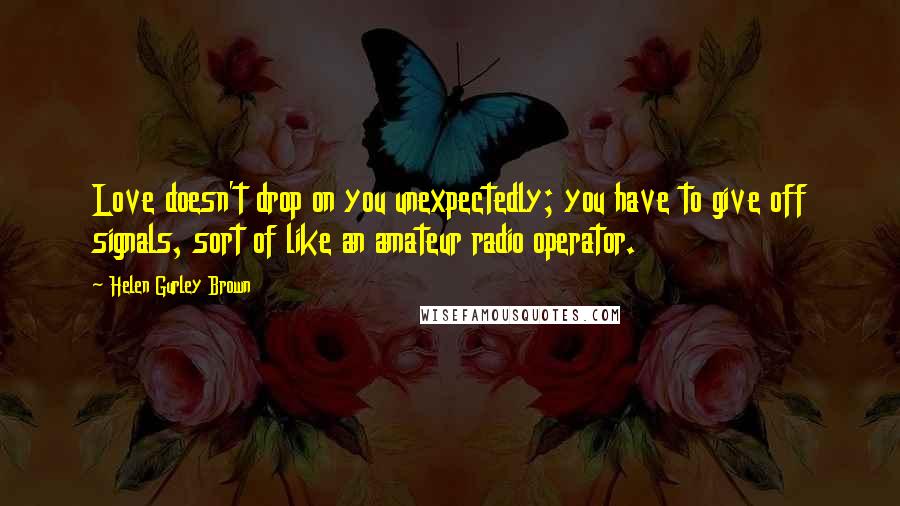 Helen Gurley Brown Quotes: Love doesn't drop on you unexpectedly; you have to give off signals, sort of like an amateur radio operator.