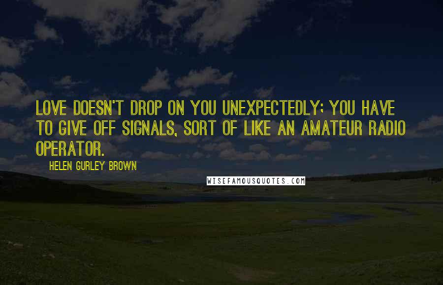 Helen Gurley Brown Quotes: Love doesn't drop on you unexpectedly; you have to give off signals, sort of like an amateur radio operator.