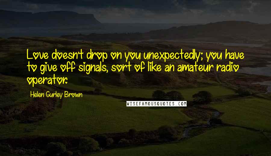 Helen Gurley Brown Quotes: Love doesn't drop on you unexpectedly; you have to give off signals, sort of like an amateur radio operator.
