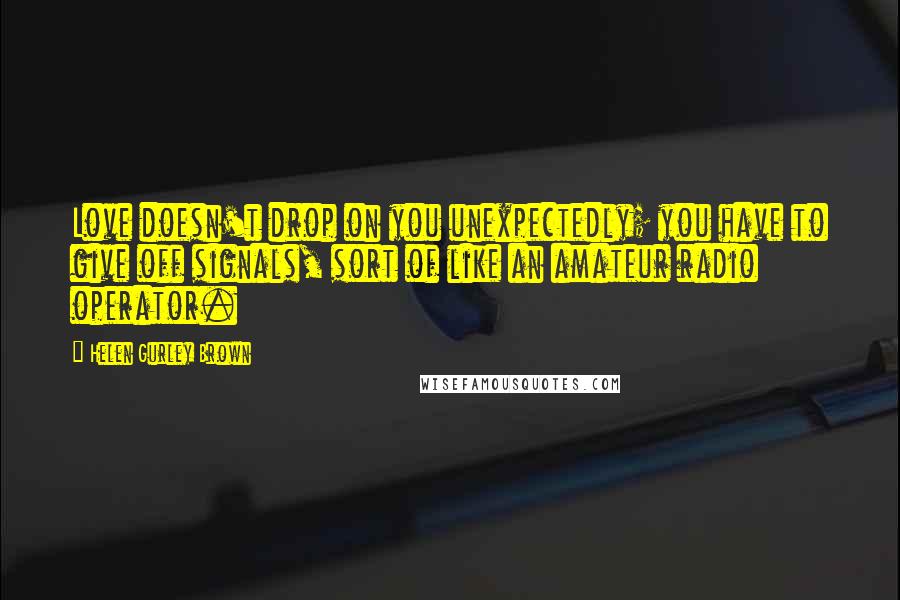 Helen Gurley Brown Quotes: Love doesn't drop on you unexpectedly; you have to give off signals, sort of like an amateur radio operator.