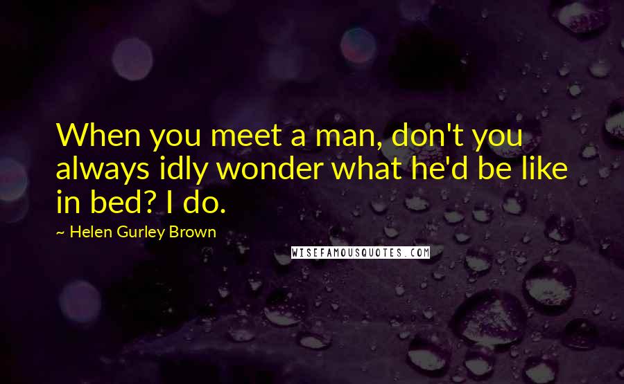 Helen Gurley Brown Quotes: When you meet a man, don't you always idly wonder what he'd be like in bed? I do.