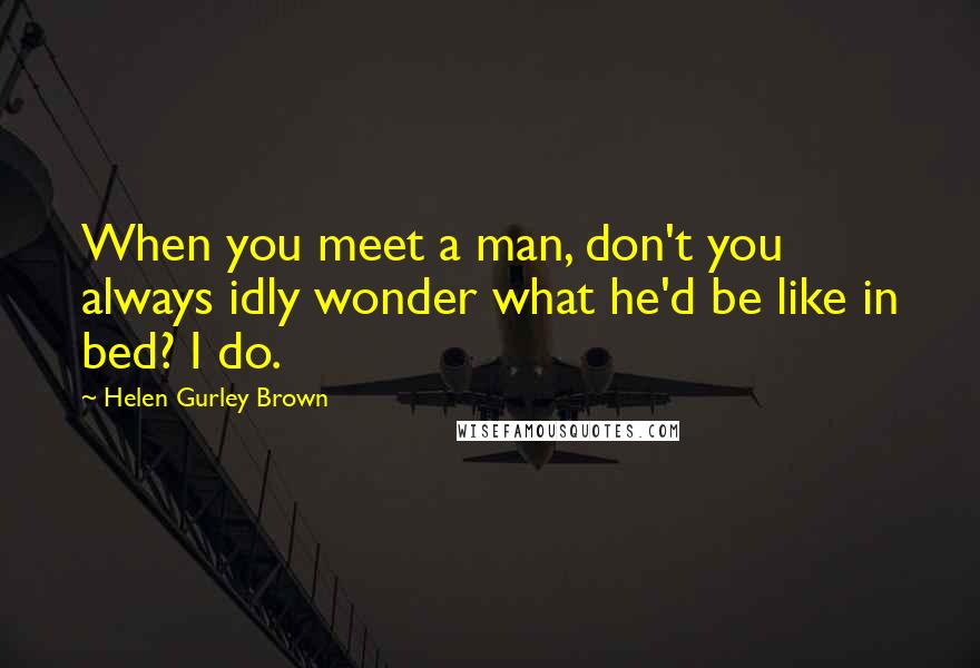 Helen Gurley Brown Quotes: When you meet a man, don't you always idly wonder what he'd be like in bed? I do.