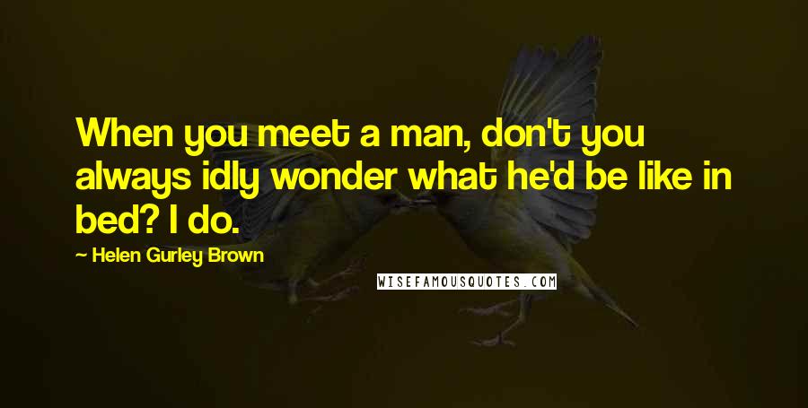 Helen Gurley Brown Quotes: When you meet a man, don't you always idly wonder what he'd be like in bed? I do.