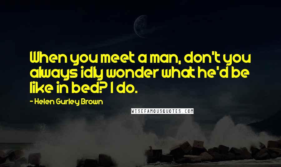 Helen Gurley Brown Quotes: When you meet a man, don't you always idly wonder what he'd be like in bed? I do.
