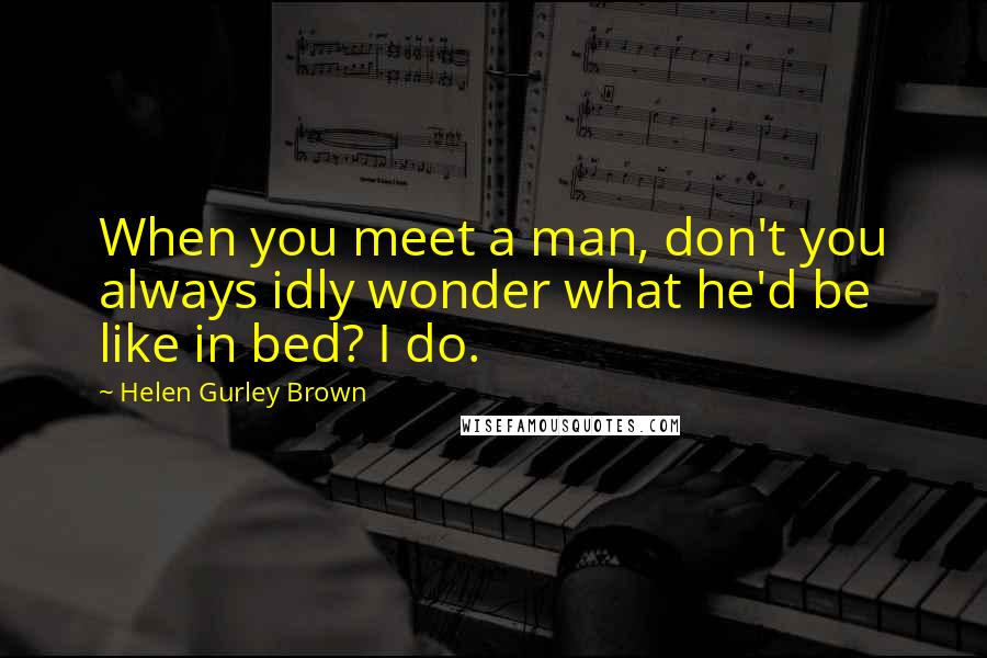 Helen Gurley Brown Quotes: When you meet a man, don't you always idly wonder what he'd be like in bed? I do.