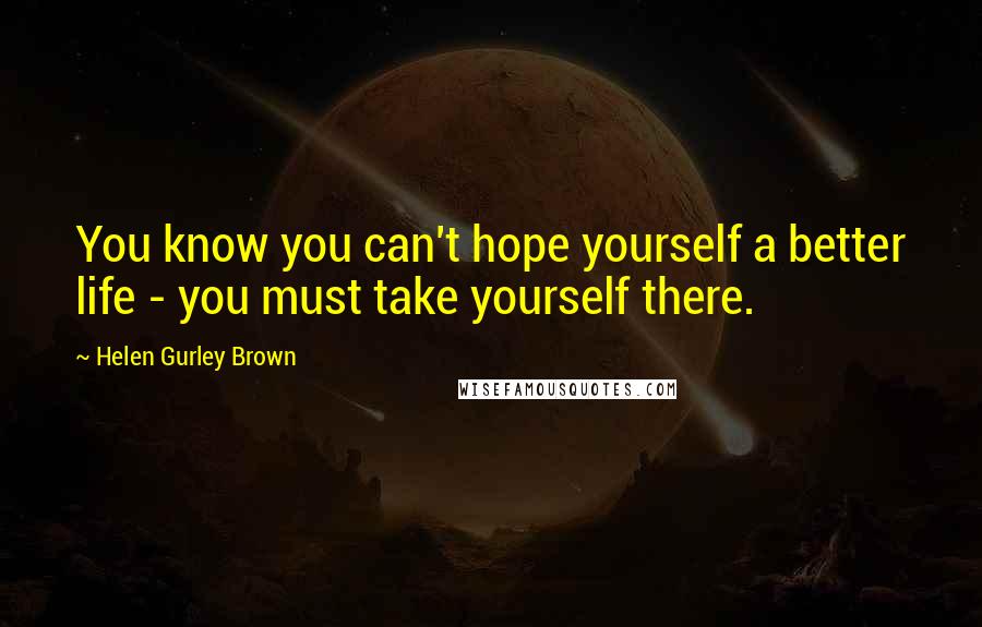 Helen Gurley Brown Quotes: You know you can't hope yourself a better life - you must take yourself there.
