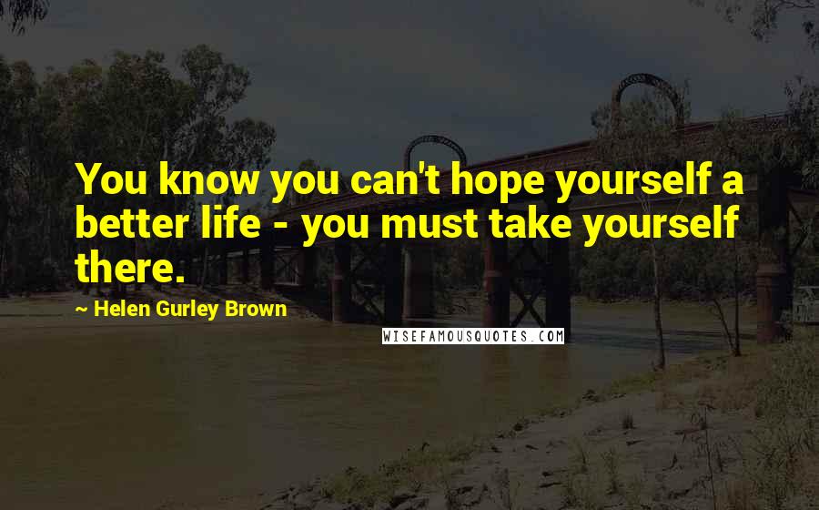 Helen Gurley Brown Quotes: You know you can't hope yourself a better life - you must take yourself there.