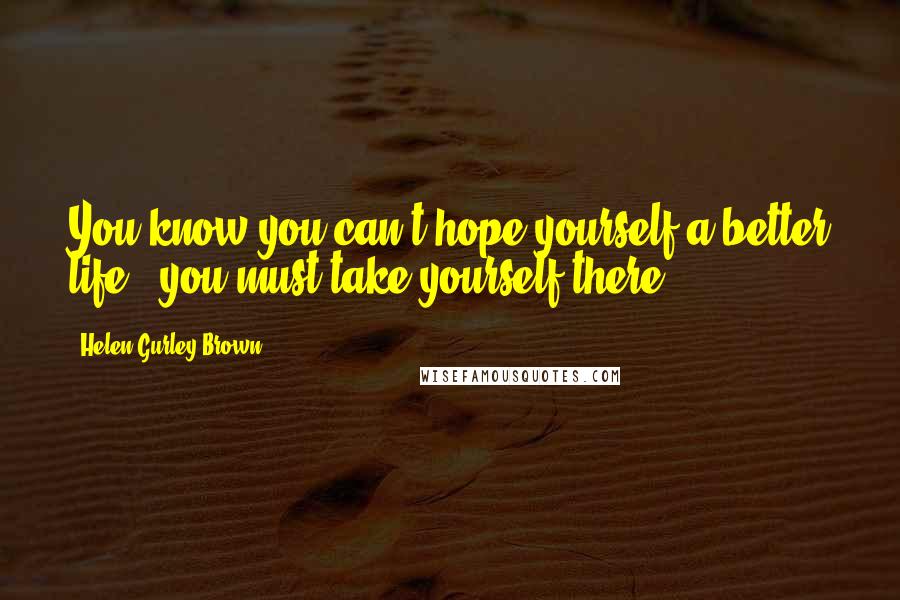 Helen Gurley Brown Quotes: You know you can't hope yourself a better life - you must take yourself there.