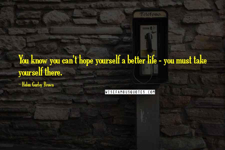 Helen Gurley Brown Quotes: You know you can't hope yourself a better life - you must take yourself there.