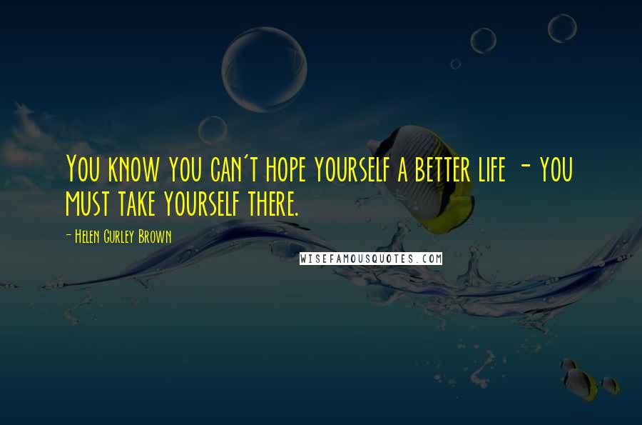 Helen Gurley Brown Quotes: You know you can't hope yourself a better life - you must take yourself there.