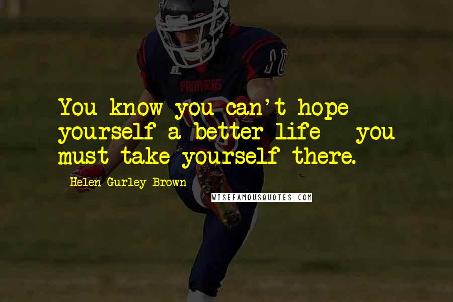 Helen Gurley Brown Quotes: You know you can't hope yourself a better life - you must take yourself there.