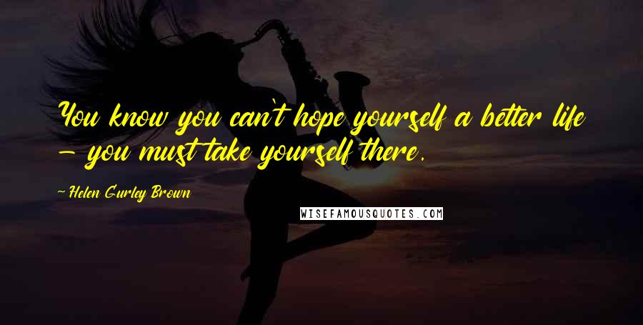 Helen Gurley Brown Quotes: You know you can't hope yourself a better life - you must take yourself there.