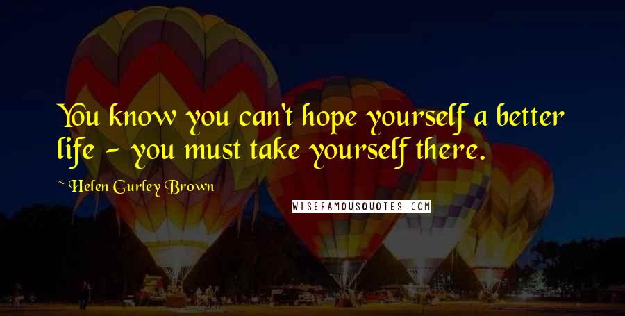 Helen Gurley Brown Quotes: You know you can't hope yourself a better life - you must take yourself there.