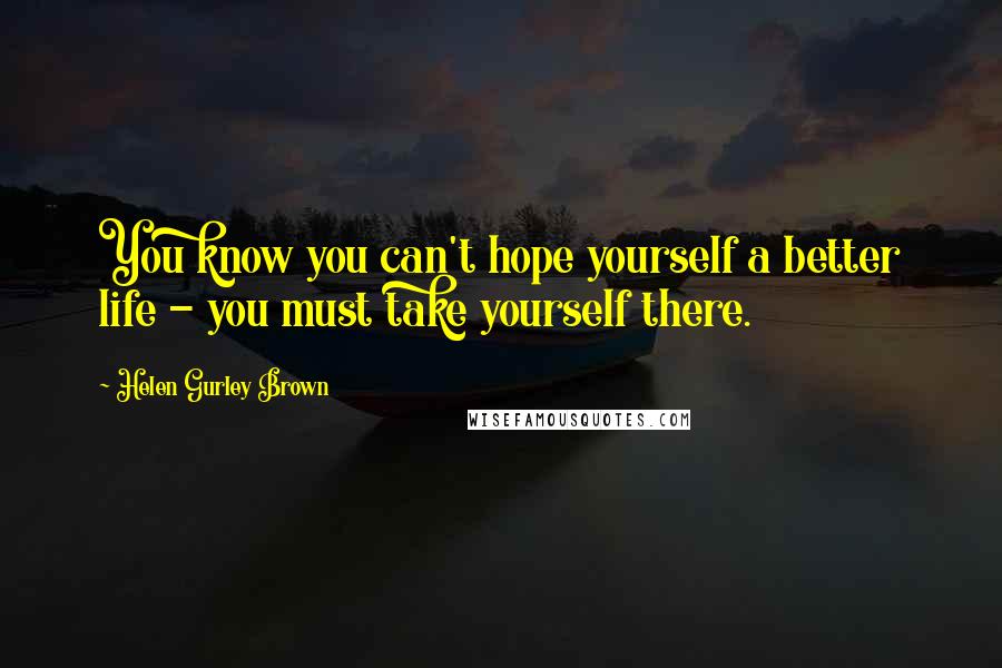 Helen Gurley Brown Quotes: You know you can't hope yourself a better life - you must take yourself there.