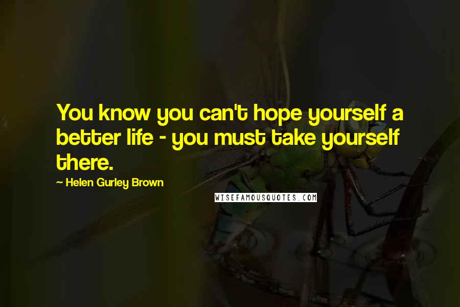 Helen Gurley Brown Quotes: You know you can't hope yourself a better life - you must take yourself there.