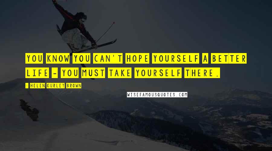 Helen Gurley Brown Quotes: You know you can't hope yourself a better life - you must take yourself there.