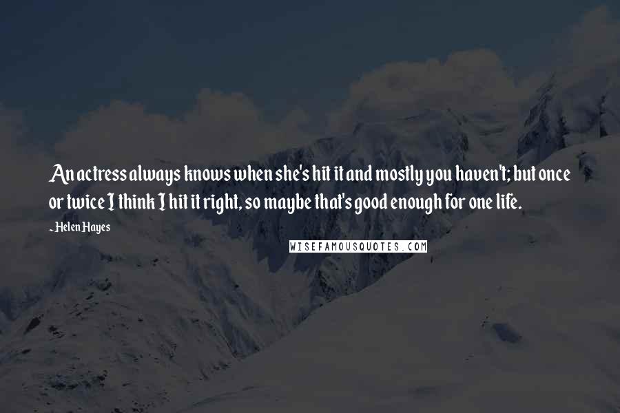 Helen Hayes Quotes: An actress always knows when she's hit it and mostly you haven't; but once or twice I think I hit it right, so maybe that's good enough for one life.