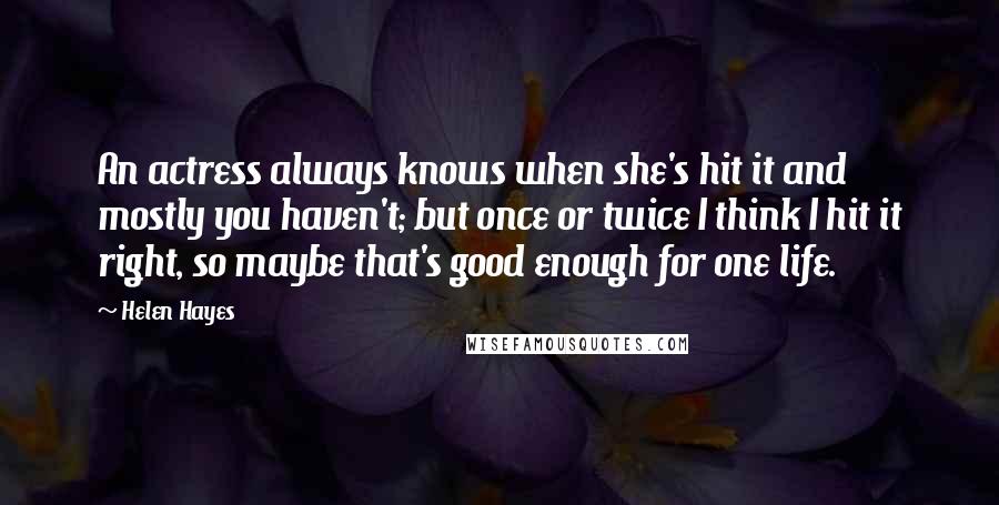 Helen Hayes Quotes: An actress always knows when she's hit it and mostly you haven't; but once or twice I think I hit it right, so maybe that's good enough for one life.