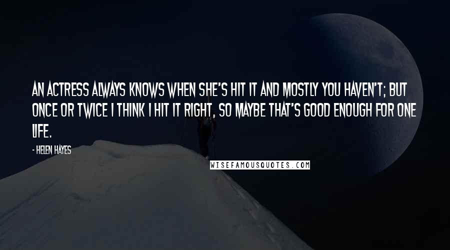 Helen Hayes Quotes: An actress always knows when she's hit it and mostly you haven't; but once or twice I think I hit it right, so maybe that's good enough for one life.