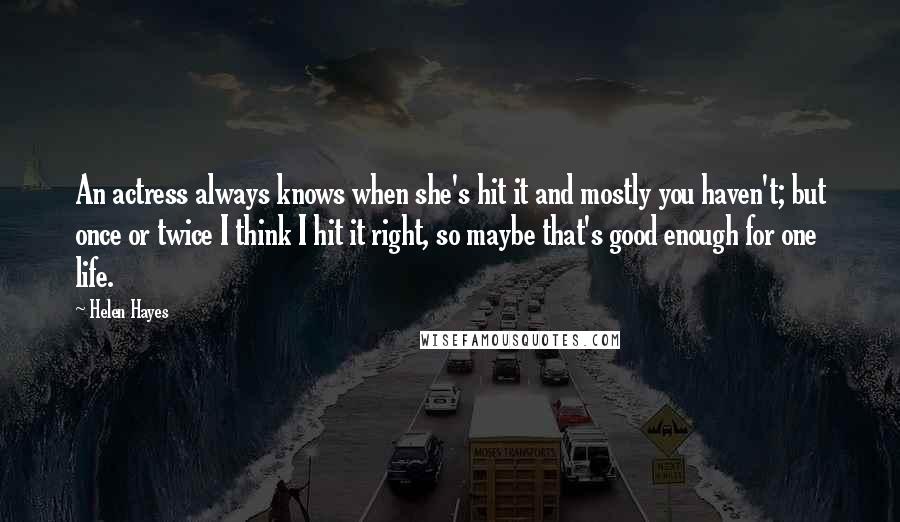 Helen Hayes Quotes: An actress always knows when she's hit it and mostly you haven't; but once or twice I think I hit it right, so maybe that's good enough for one life.