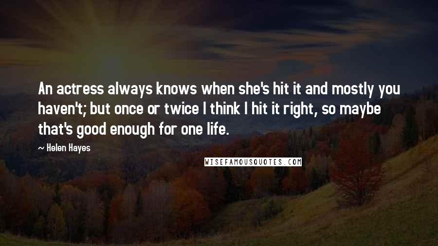 Helen Hayes Quotes: An actress always knows when she's hit it and mostly you haven't; but once or twice I think I hit it right, so maybe that's good enough for one life.