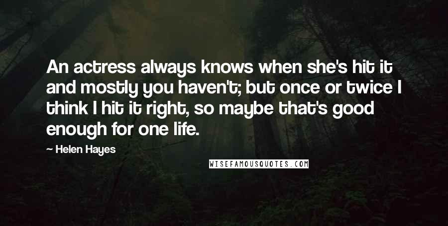 Helen Hayes Quotes: An actress always knows when she's hit it and mostly you haven't; but once or twice I think I hit it right, so maybe that's good enough for one life.