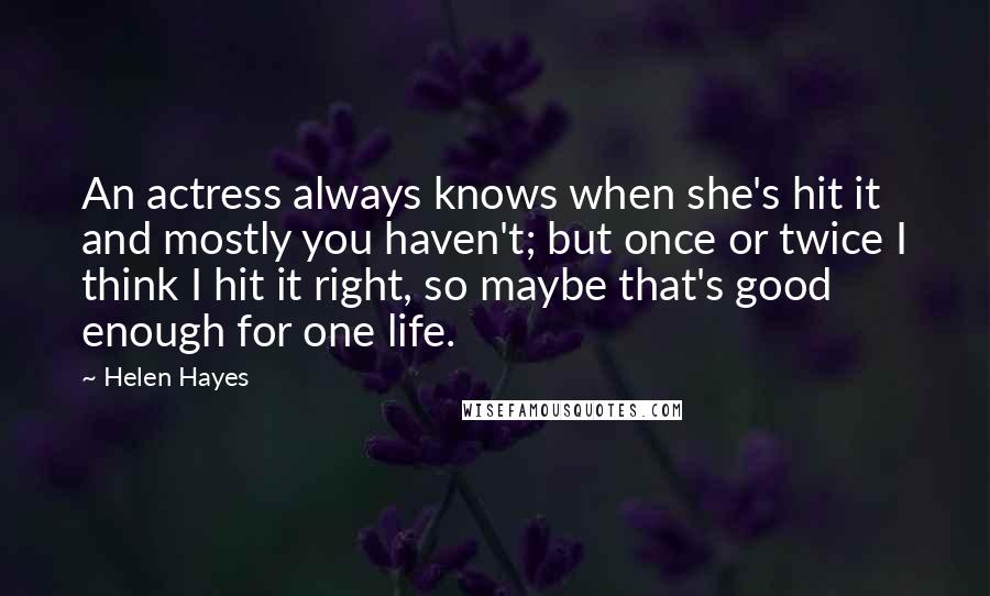 Helen Hayes Quotes: An actress always knows when she's hit it and mostly you haven't; but once or twice I think I hit it right, so maybe that's good enough for one life.