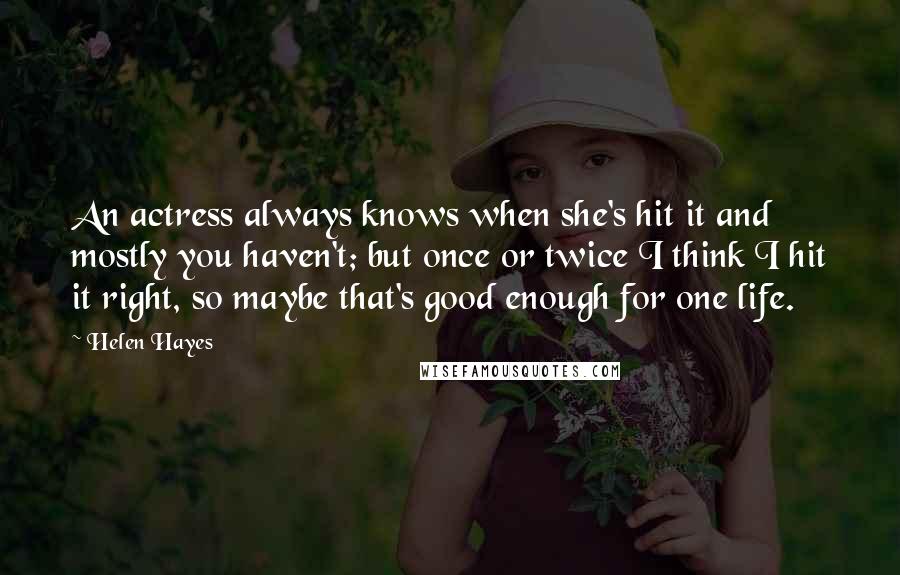 Helen Hayes Quotes: An actress always knows when she's hit it and mostly you haven't; but once or twice I think I hit it right, so maybe that's good enough for one life.