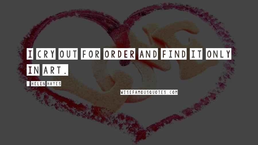 Helen Hayes Quotes: I cry out for order and find it only in art.