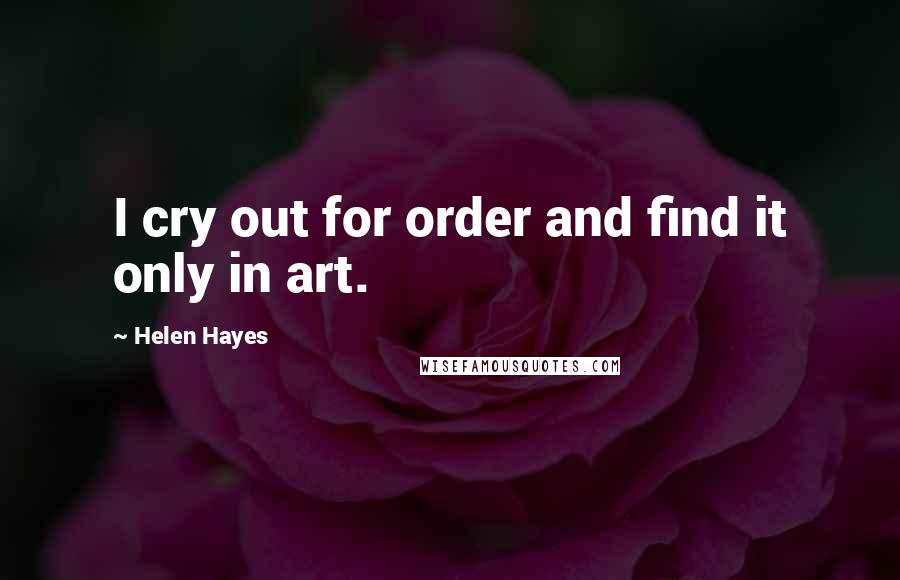 Helen Hayes Quotes: I cry out for order and find it only in art.