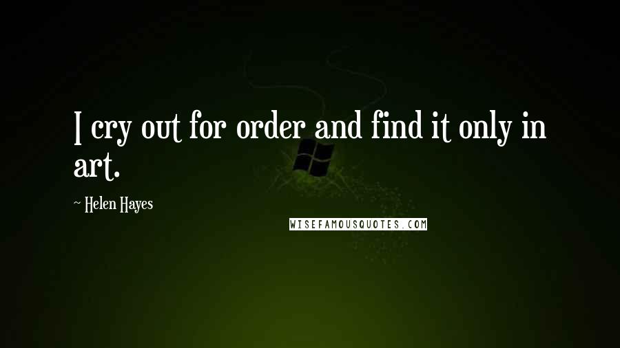 Helen Hayes Quotes: I cry out for order and find it only in art.