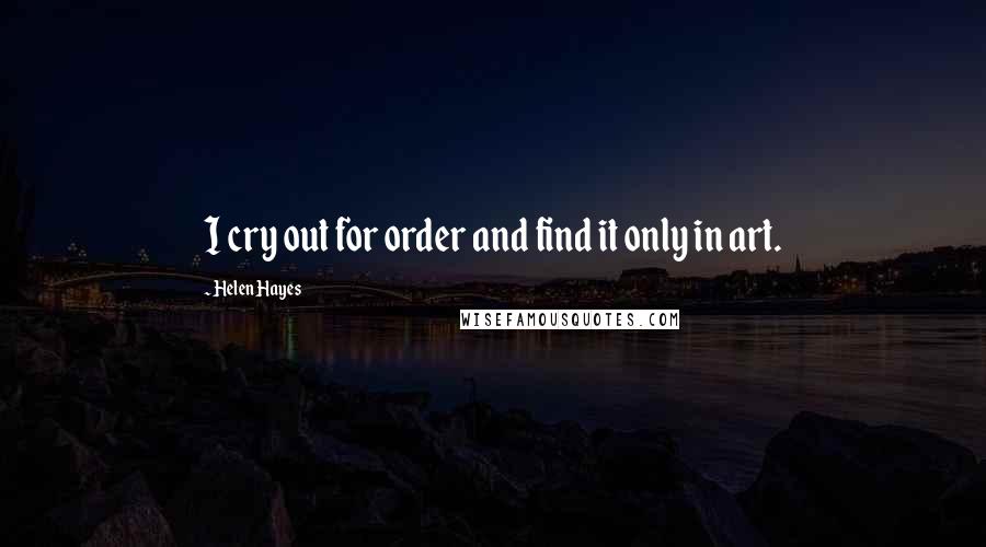 Helen Hayes Quotes: I cry out for order and find it only in art.