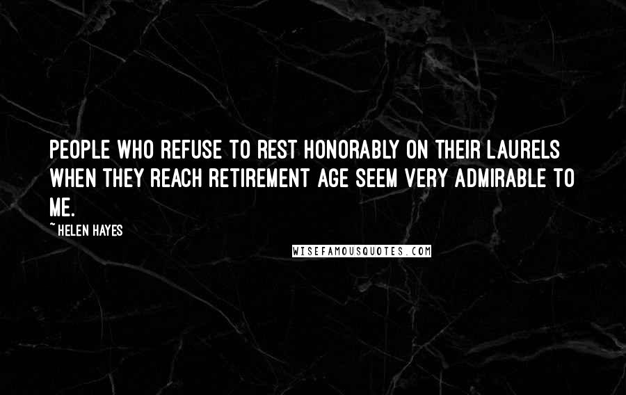 Helen Hayes Quotes: People who refuse to rest honorably on their laurels when they reach retirement age seem very admirable to me.