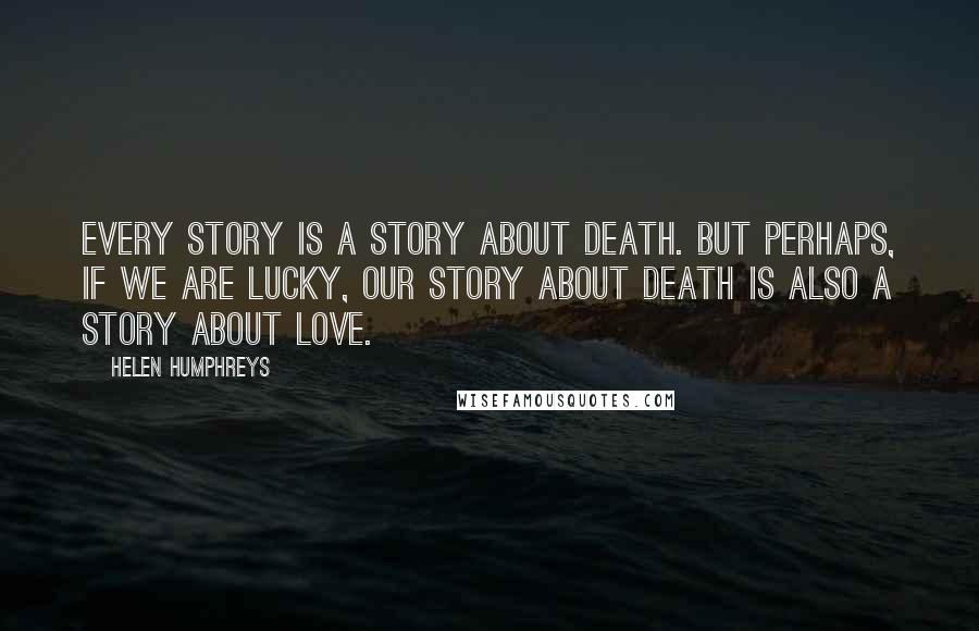 Helen Humphreys Quotes: Every story is a story about death. But perhaps, if we are lucky, our story about death is also a story about love.