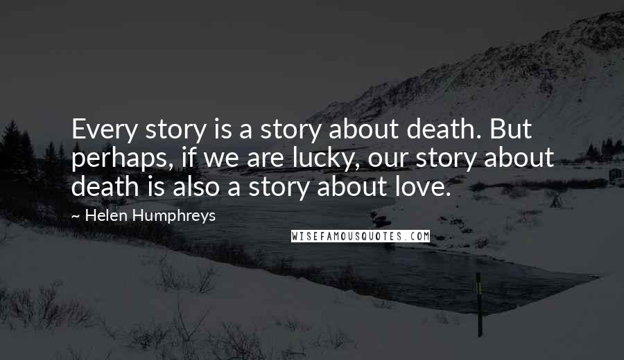 Helen Humphreys Quotes: Every story is a story about death. But perhaps, if we are lucky, our story about death is also a story about love.
