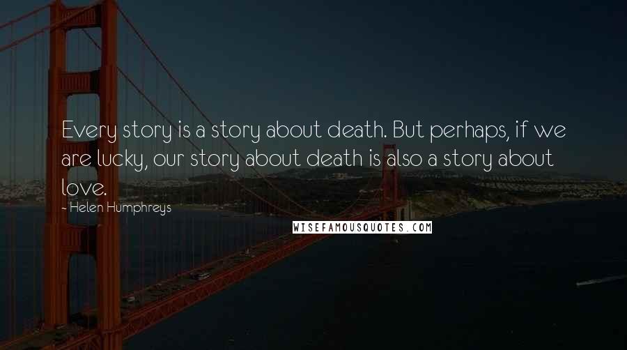 Helen Humphreys Quotes: Every story is a story about death. But perhaps, if we are lucky, our story about death is also a story about love.