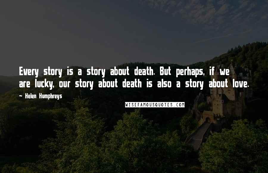 Helen Humphreys Quotes: Every story is a story about death. But perhaps, if we are lucky, our story about death is also a story about love.