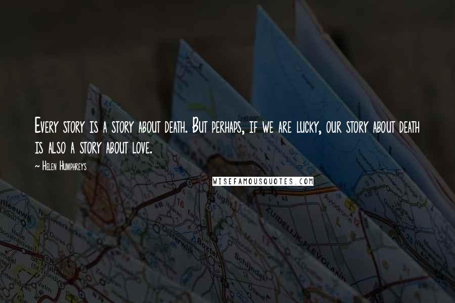 Helen Humphreys Quotes: Every story is a story about death. But perhaps, if we are lucky, our story about death is also a story about love.