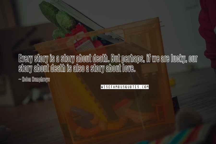 Helen Humphreys Quotes: Every story is a story about death. But perhaps, if we are lucky, our story about death is also a story about love.