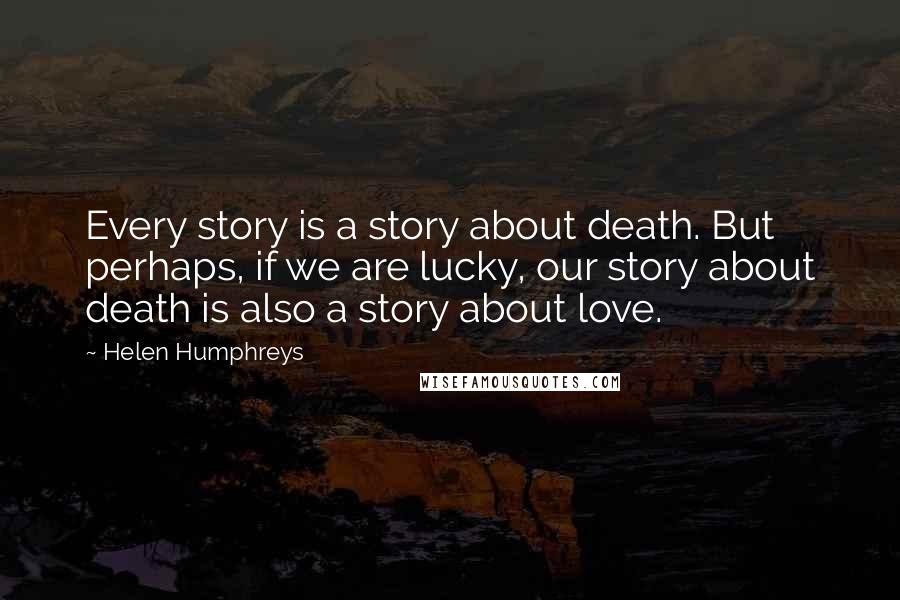 Helen Humphreys Quotes: Every story is a story about death. But perhaps, if we are lucky, our story about death is also a story about love.