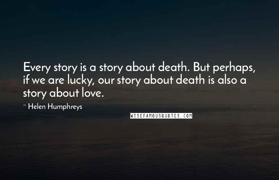 Helen Humphreys Quotes: Every story is a story about death. But perhaps, if we are lucky, our story about death is also a story about love.