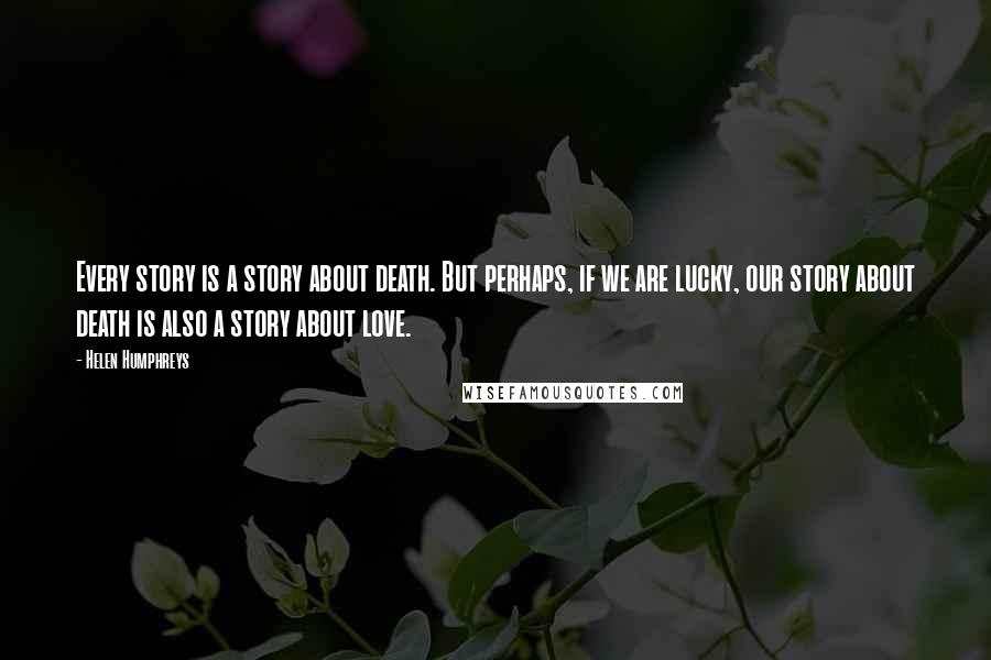 Helen Humphreys Quotes: Every story is a story about death. But perhaps, if we are lucky, our story about death is also a story about love.